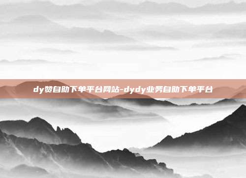 dy赞自助下单平台网站-dydy业务自助下单平台