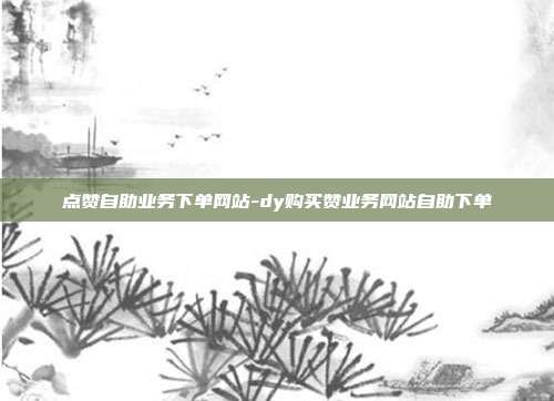 点赞自助业务下单网站-dy购买赞业务网站自助下单