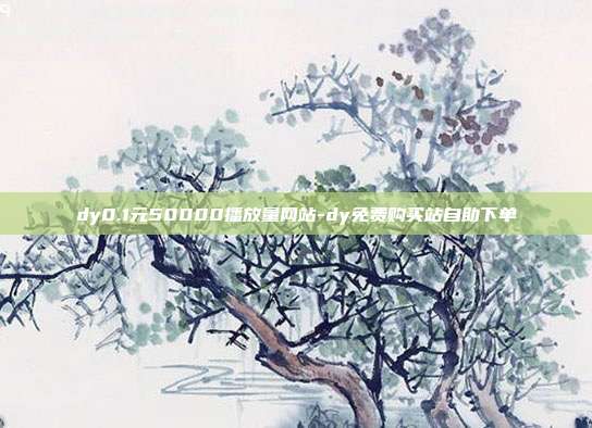 dy0.1元50000播放量网站-dy免费购买站自助下单