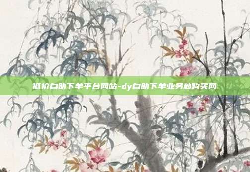 低价自助下单平台网站-dy自助下单业务秒购买网