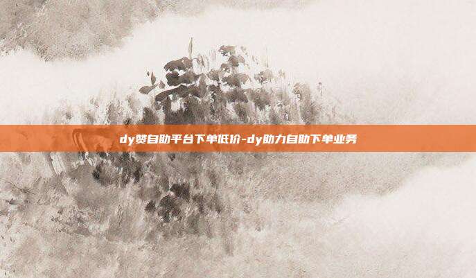 dy赞自助平台下单低价-dy助力自助下单业务