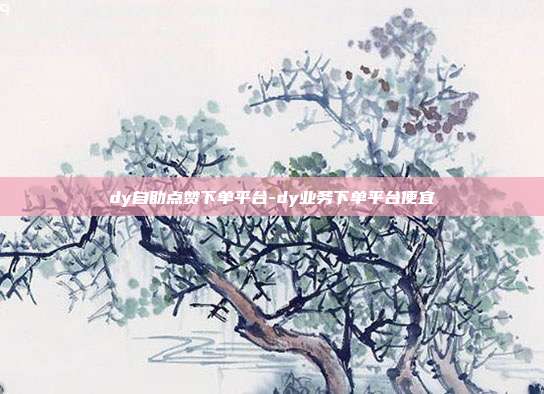 dy自助点赞下单平台-dy业务下单平台便宜