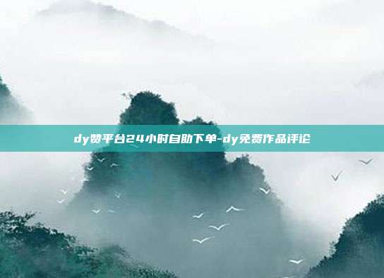 dy赞平台24小时自助下单-dy免费作品评论