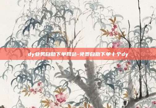 dy业务自助下单网站-免费自助下单十个dy