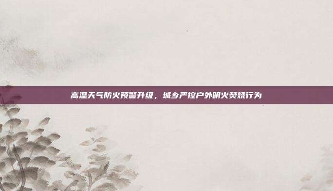 高温天气防火预警升级,城乡严控户外明火焚烧行为