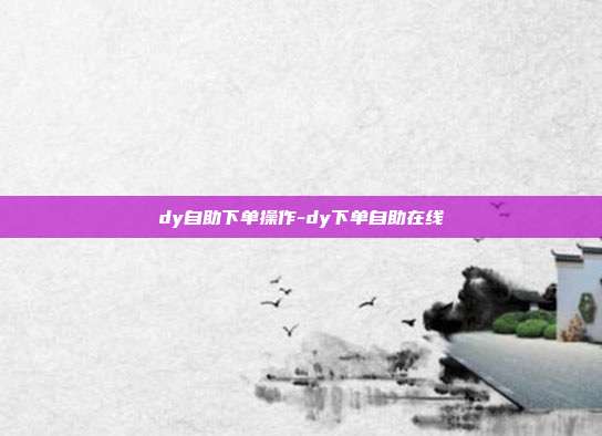 dy自助下单操作-dy下单自助在线