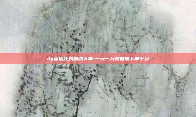 dy直播死粉自助下单-一元一万赞自助下单平台