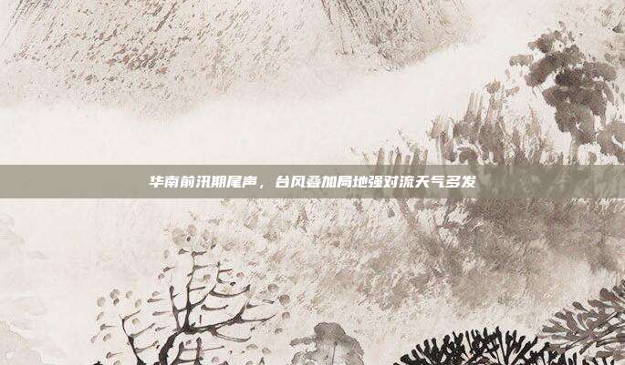 华南前汛期尾声,台风叠加局地强对流天气多发