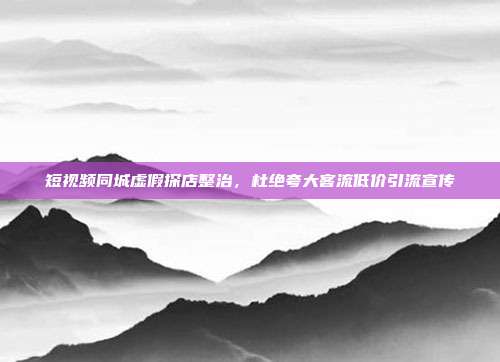 短视频同城虚假探店整治,杜绝夸大客流低价引流宣传