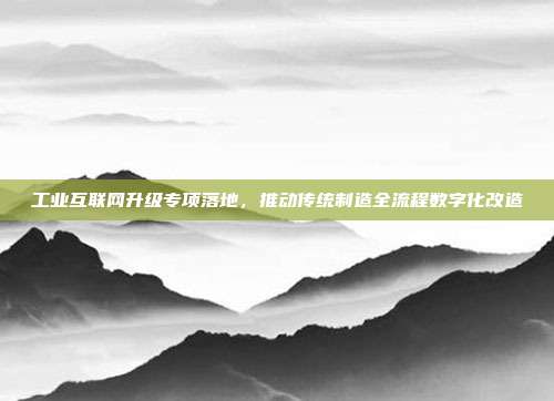 工业互联网升级专项落地,推动传统制造全流程数字化改造