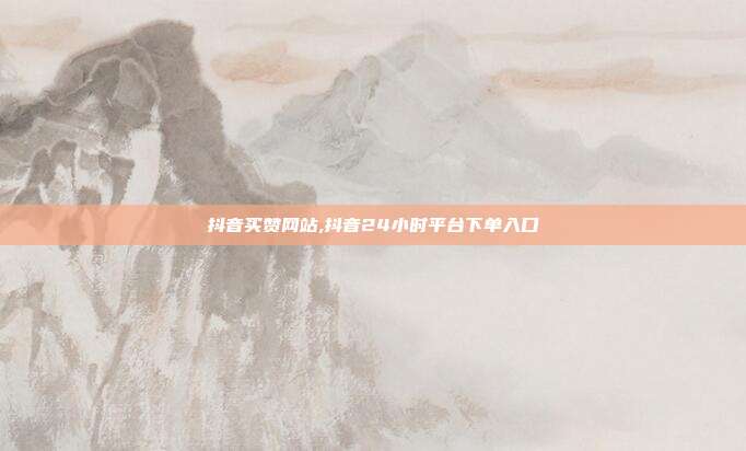抖音买赞网站,抖音24小时平台下单入口