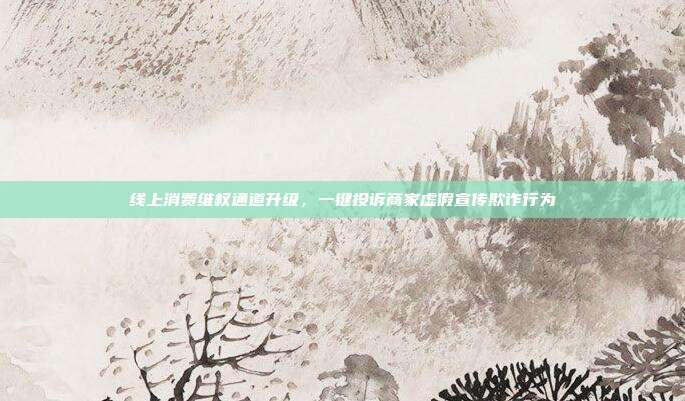 线上消费维权通道升级,一键投诉商家虚假宣传欺诈行为