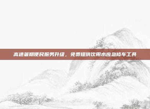 高速暑期便民服务升级,免费提供饮用水应急修车工具