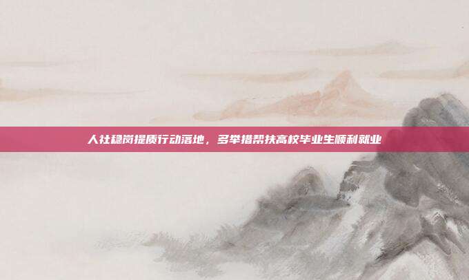 人社稳岗提质行动落地,多举措帮扶高校毕业生顺利就业