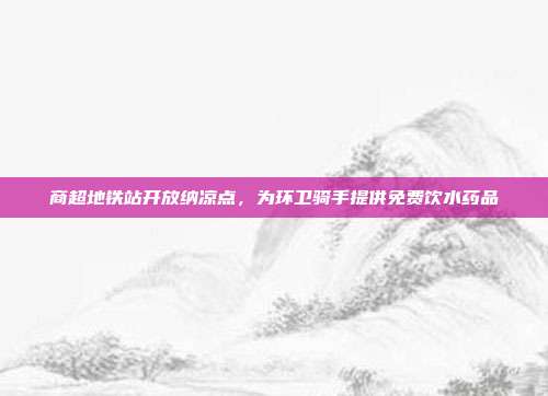商超地铁站开放纳凉点,为环卫骑手提供免费饮水药品