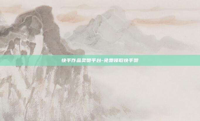 快手作品卖赞平台-免费领取快手赞