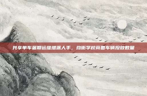 共享单车暑期运维增派人手,均衡学校商圈车辆投放数量