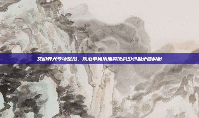 文明养犬专项整治,规范牵绳清理粪便减少邻里矛盾纠纷