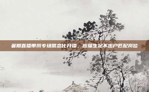 暑期直播带岗专场常态化开播，应届生足不出户匹配岗位