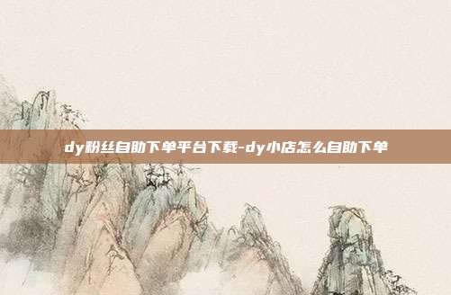 dy粉丝自助下单平台下载-dy小店怎么自助下单