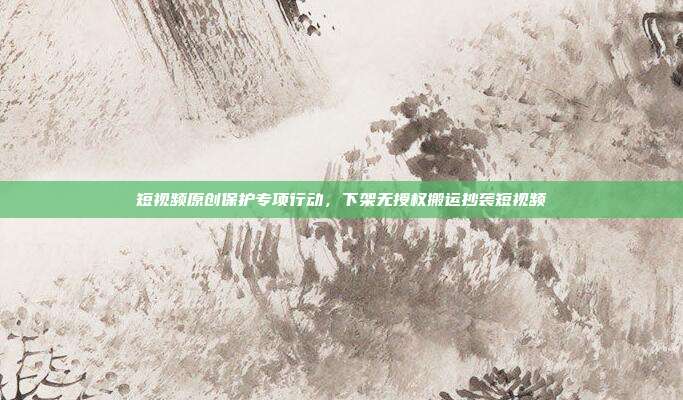 短视频原创保护专项行动，下架无授权搬运抄袭短视频