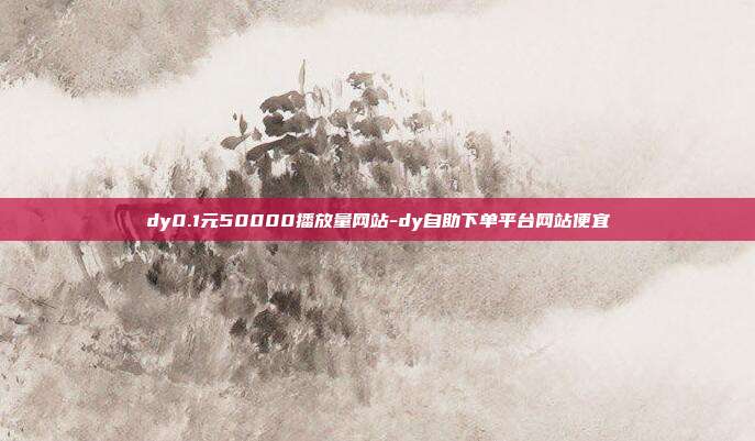 dy0.1元50000播放量网站-dy自助下单平台网站便宜