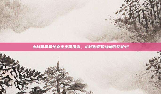 乡村研学基地安全全面排查,水域游乐设施加装防护栏
