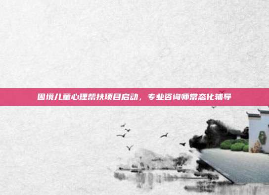 困境儿童心理帮扶项目启动,专业咨询师常态化辅导