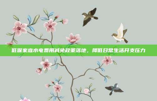 低保家庭水电费用减免政策落地,降低日常生活开支压力