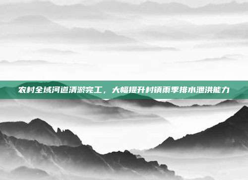 农村全域河道清淤完工，大幅提升村镇雨季排水泄洪能力