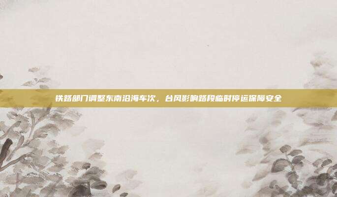 铁路部门调整东南沿海车次，台风影响路段临时停运保障安全