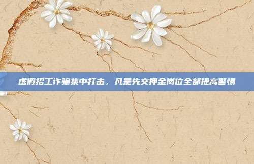 虚假招工诈骗集中打击,凡是先交押金岗位全部提高警惕