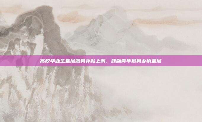 高校毕业生基层服务补贴上调,鼓励青年投身乡镇基层