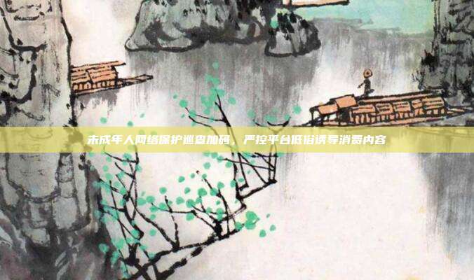 未成年人网络保护巡查加码,严控平台低俗诱导消费内容