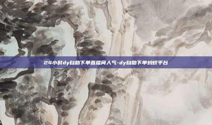 24小时dy自助下单直播间人气-dy自助下单蚂蚁平台