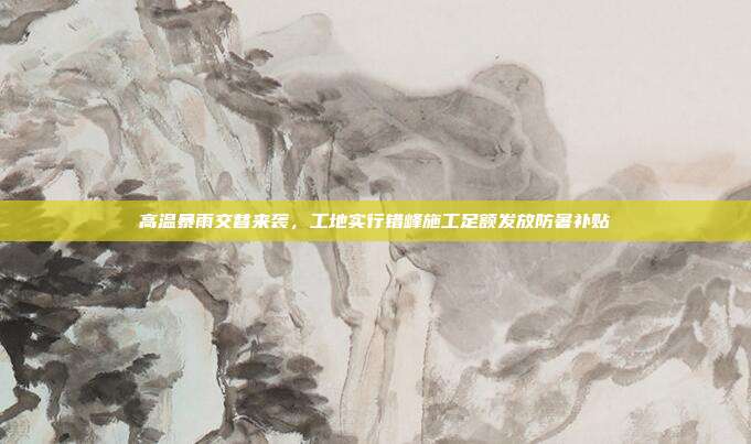 高温暴雨交替来袭,工地实行错峰施工足额发放防暑补贴