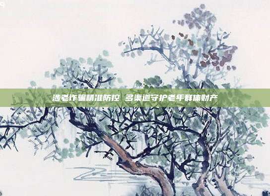 涉老诈骗精准防控 多渠道守护老年群体财产