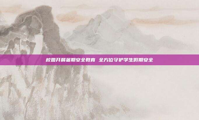 校园开展暑期安全教育 全方位守护学生假期安全