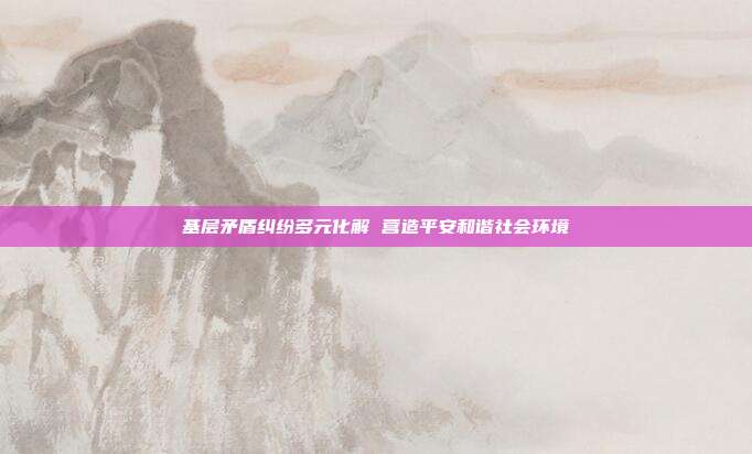 基层矛盾纠纷多元化解 营造平安和谐社会环境