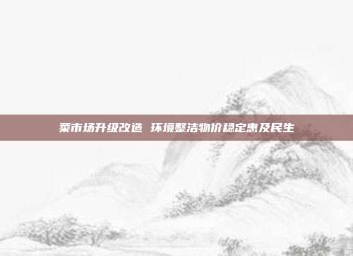 菜市场升级改造 环境整洁物价稳定惠及民生