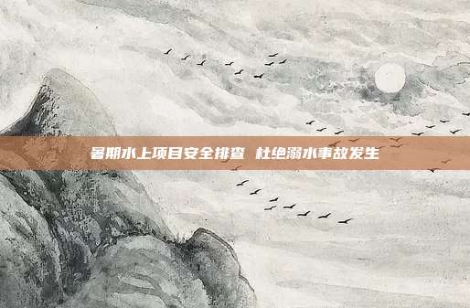 暑期水上项目安全排查 杜绝溺水事故发生