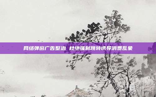 网络弹窗广告整治 杜绝强制跳转诱导消费乱象