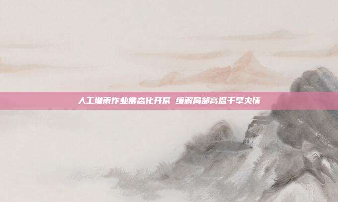 人工增雨作业常态化开展 缓解局部高温干旱灾情