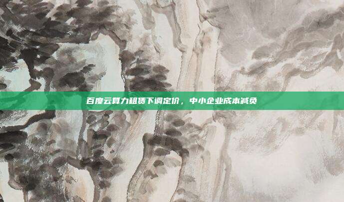 百度云算力租赁下调定价,中小企业成本减负
