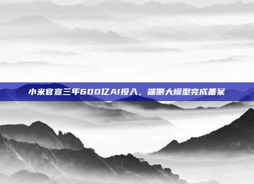 小米官宣三年600亿AI投入，端侧大模型完成备案