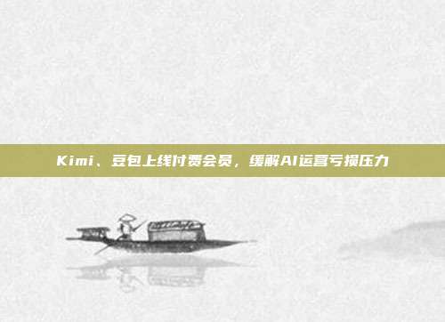 Kimi、豆包上线付费会员，缓解AI运营亏损压力
