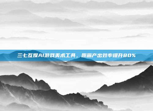 三七互娱AI游戏美术工具,原画产出效率提升80%