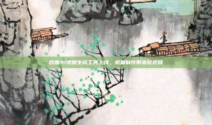 百度AI视频生成工具上线,批量制作带货短视频