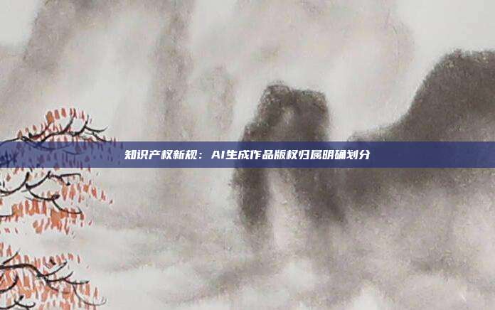 知识产权新规:AI生成作品版权归属明确划分