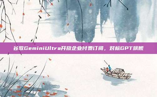 谷歌GeminiUltra开放企业付费订阅,对标GPT旗舰